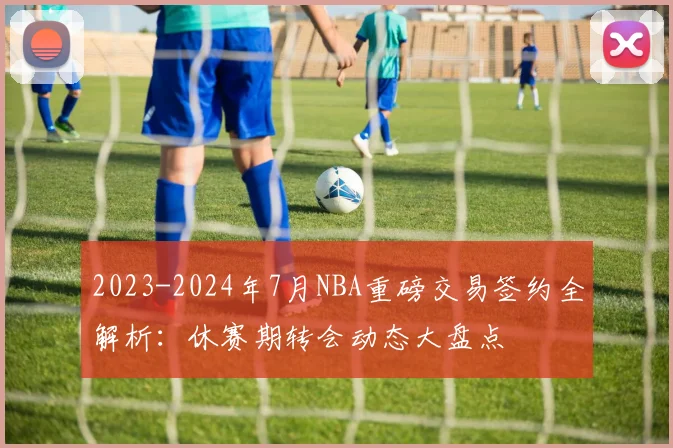 2023-2024年7月NBA重磅交易签约全解析：休赛期转会动态大盘点