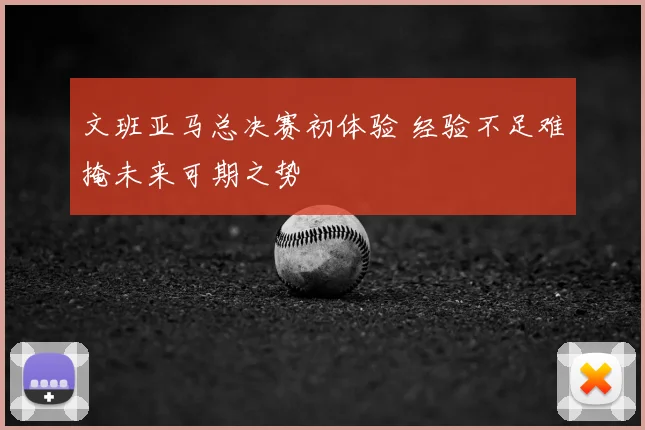 文班亚马总决赛初体验 经验不足难掩未来可期之势