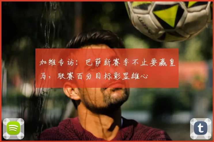 加维专访：巴萨新赛季不止要赢皇马，联赛百分目标彰显雄心