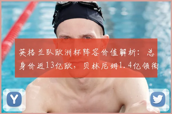 英格兰队欧洲杯阵容价值解析:总身价近13亿欧,贝林厄姆1.4亿领衔全队