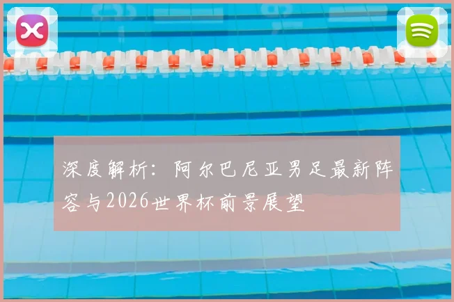 深度解析:阿尔巴尼亚男足最新阵容与2026世界杯前景展望