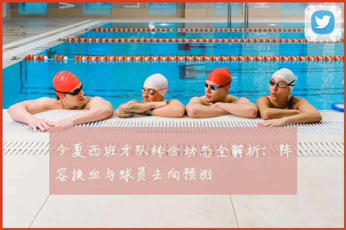 今夏西班牙队转会动态全解析:阵容换血与球员去向预测