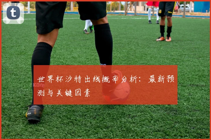 世界杯沙特出线概率分析：最新预测与关键因素