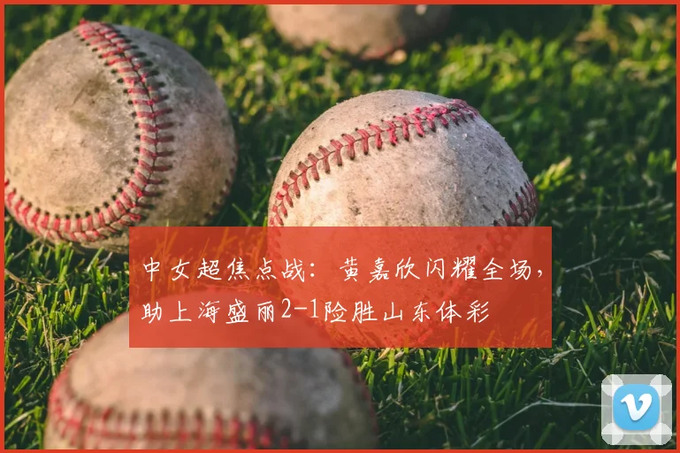 中女超焦点战:黄嘉欣闪耀全场,助上海盛丽2-1险胜山东体彩