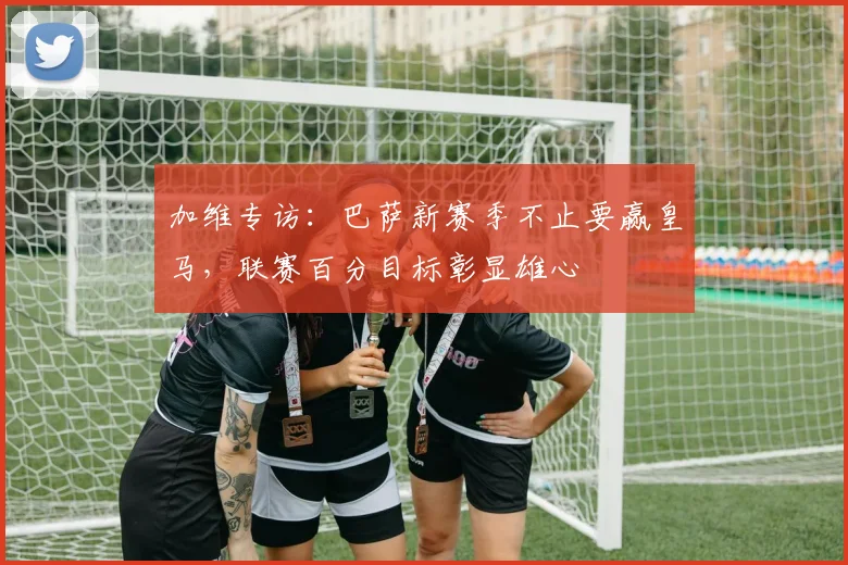 加维专访:巴萨新赛季不止要赢皇马,联赛百分目标彰显雄心