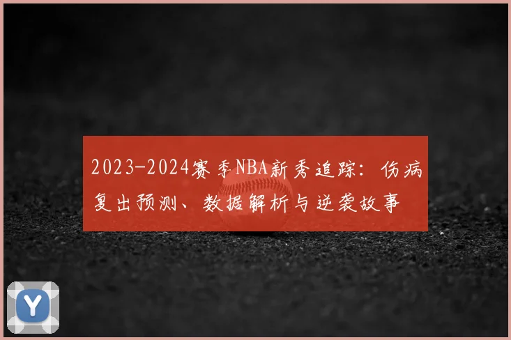 2023-2024赛季NBA新秀追踪：伤病复出预测、数据解析与逆袭故事
