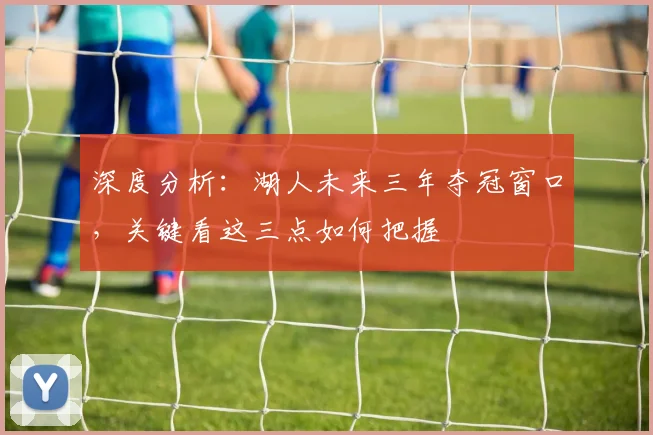 深度分析:湖人未来三年夺冠窗口,关键看这三点如何把握