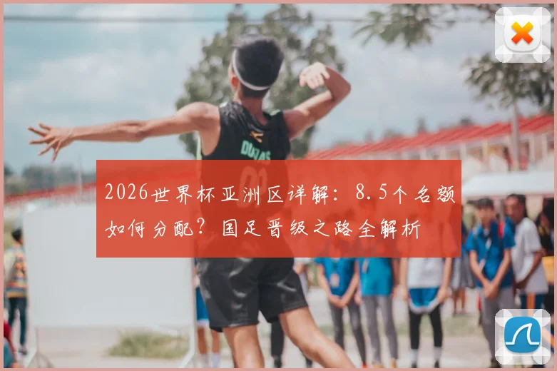 2026世界杯亚洲区详解：8.5个名额如何分配？国足晋级之路全解析