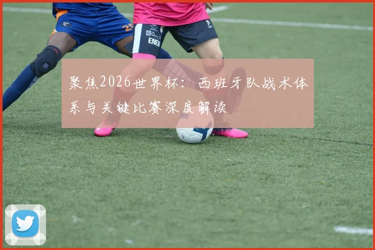 聚焦2026世界杯：西班牙队战术体系与关键比赛深度解读