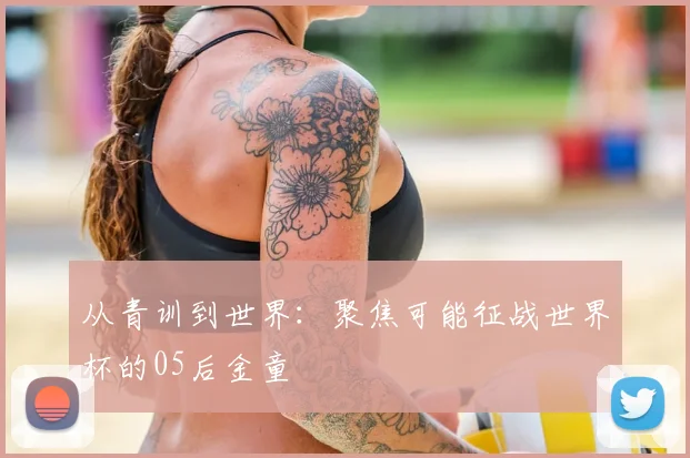 从青训到世界:聚焦可能征战世界杯的05后金童