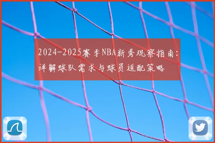 2024-2025赛季NBA新秀观察指南：详解球队需求与球员适配策略