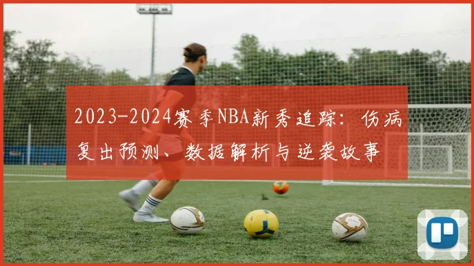 2023-2024赛季NBA新秀追踪:伤病复出预测、数据解析与逆袭故事