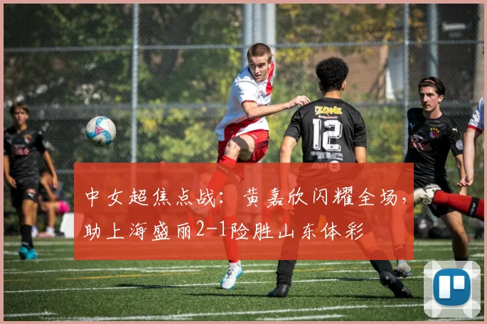 中女超焦点战:黄嘉欣闪耀全场,助上海盛丽2-1险胜山东体彩